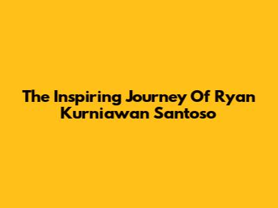 The Inspiring Journey Of Ryan Kurniawan Santoso