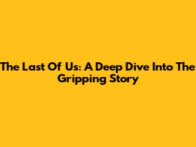 The Last Of Us: A Deep Dive Into The Gripping Story