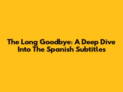 The Long Goodbye: A Deep Dive Into The Spanish Subtitles
