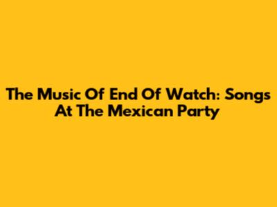 The Music Of 'End Of Watch': Songs At The Mexican Party