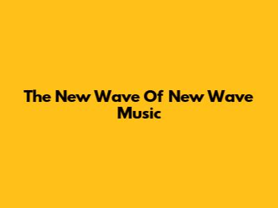 The New Wave Of New Wave Music