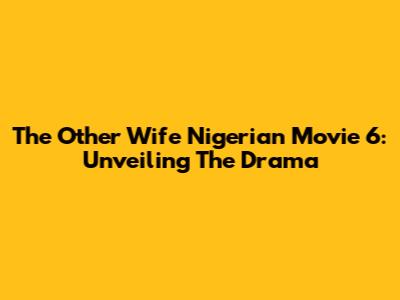 The Other Wife Nigerian Movie 6: Unveiling The Drama