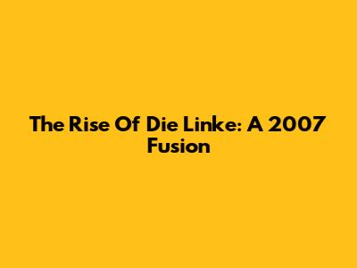 The Rise Of Die Linke: A 2007 Fusion