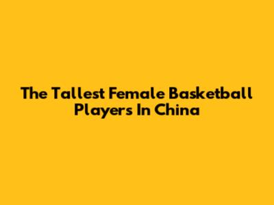 The Tallest Female Basketball Players In China