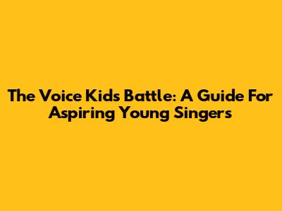 The Voice Kids Battle: A Guide For Aspiring Young Singers