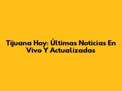 Tijuana Hoy: Últimas Noticias En Vivo Y Actualizadas