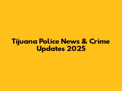 Tijuana Police News & Crime Updates 2025