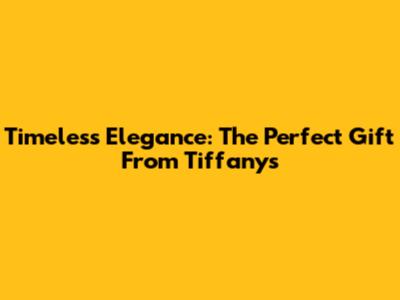 Timeless Elegance: The Perfect Gift From Tiffany's