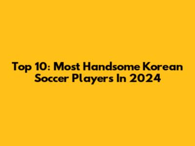Top 10: Most Handsome Korean Soccer Players In 2024