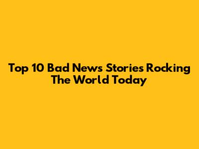 Top 10 Bad News Stories Rocking The World Today