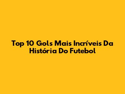 Top 10 Gols Mais Incríveis Da História Do Futebol