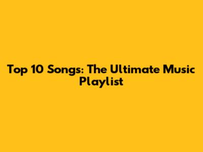 Top 10 Songs: The Ultimate Music Playlist