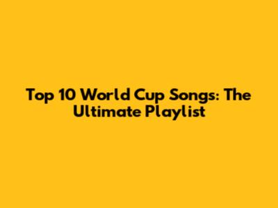 Top 10 World Cup Songs: The Ultimate Playlist