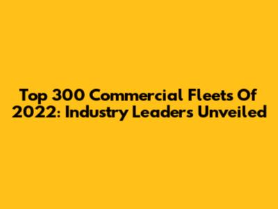 Top 300 Commercial Fleets Of 2022: Industry Leaders Unveiled