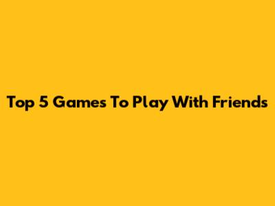 Top 5 Games To Play With Friends