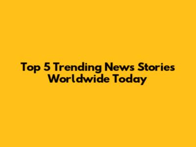 Top 5 Trending News Stories Worldwide Today