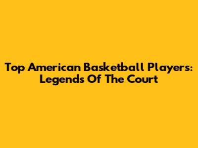 Top American Basketball Players: Legends Of The Court