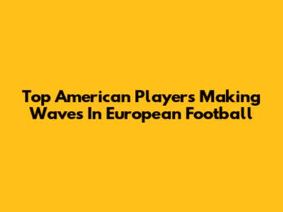 Top American Players Making Waves In European Football