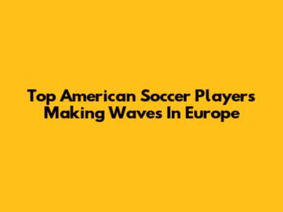Top American Soccer Players Making Waves In Europe