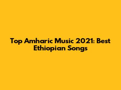 Top Amharic Music 2021: Best Ethiopian Songs