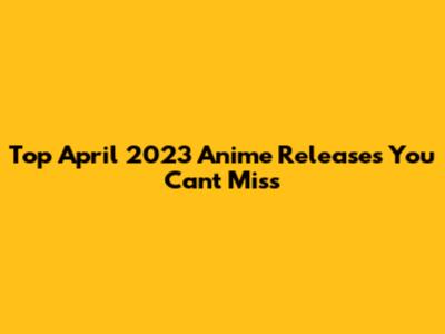 Top April 2023 Anime Releases You Can't Miss