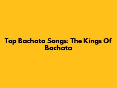 Top Bachata Songs: The Kings Of Bachata