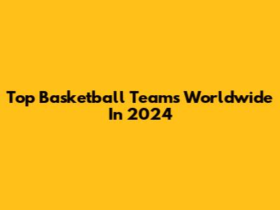 Top Basketball Teams Worldwide In 2024