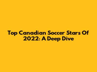 Top Canadian Soccer Stars Of 2022: A Deep Dive