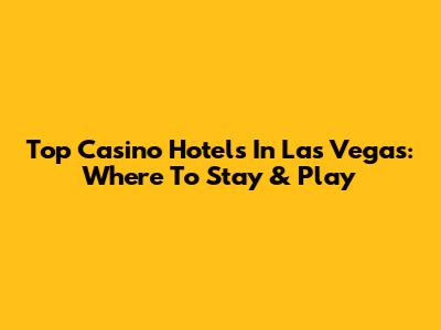 Top Casino Hotels In Las Vegas: Where To Stay & Play