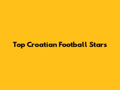 Top Croatian Football Stars