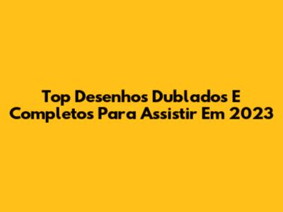 Top Desenhos Dublados E Completos Para Assistir Em 2023