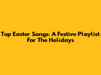 Top Easter Songs: A Festive Playlist For The Holidays