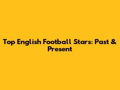 Top English Football Stars: Past & Present