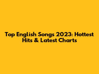 Top English Songs 2023: Hottest Hits & Latest Charts