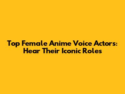 Top Female Anime Voice Actors: Hear Their Iconic Roles