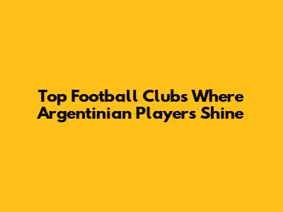 Top Football Clubs Where Argentinian Players Shine
