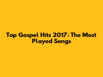 Top Gospel Hits 2017: The Most Played Songs