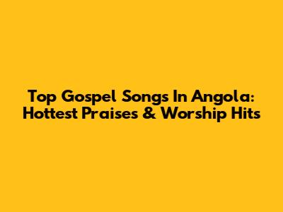 Top Gospel Songs In Angola: Hottest Praises & Worship Hits