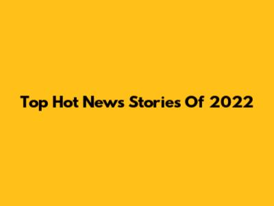 Top Hot News Stories Of 2022