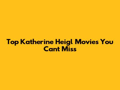 Top Katherine Heigl Movies You Can't Miss