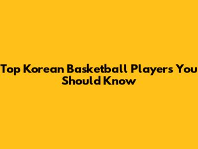 Top Korean Basketball Players You Should Know