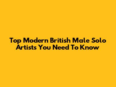 Top Modern British Male Solo Artists You Need To Know