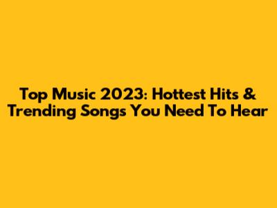 Top Music 2023: Hottest Hits & Trending Songs You Need To Hear
