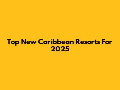 Top New Caribbean Resorts For 2025