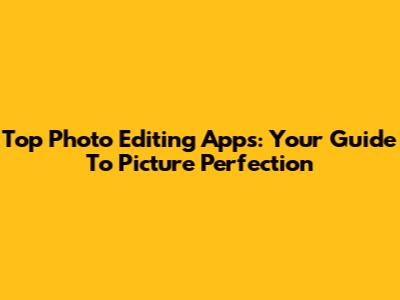 Top Photo Editing Apps: Your Guide To Picture Perfection