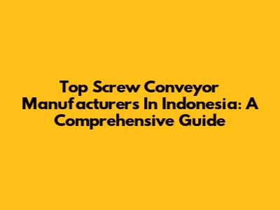 Top Screw Conveyor Manufacturers In Indonesia: A Comprehensive Guide