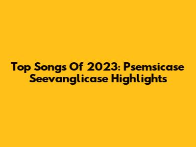 Top Songs Of 2023: Psemsicase Seevanglicase Highlights