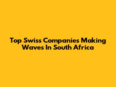 Top Swiss Companies Making Waves In South Africa