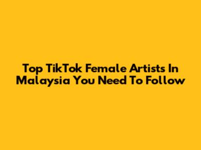 Top TikTok Female Artists In Malaysia You Need To Follow