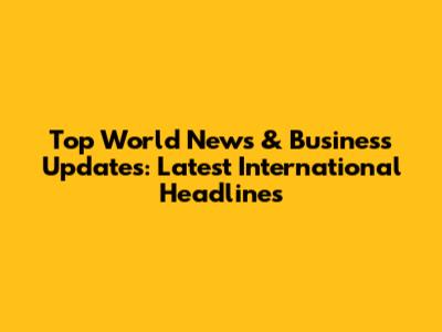 Top World News & Business Updates: Latest International Headlines